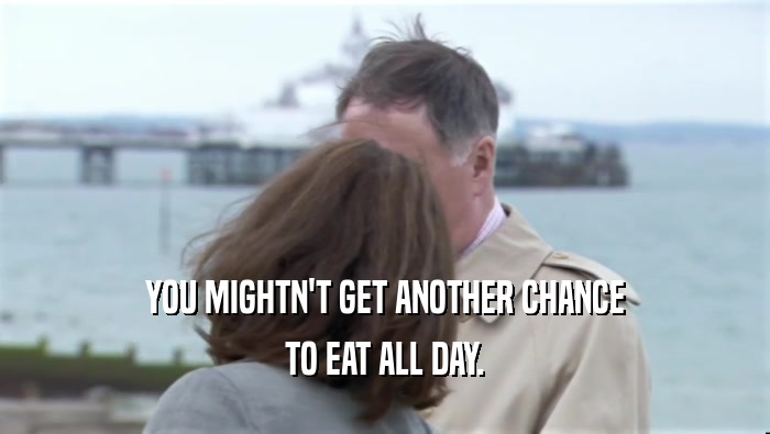 YOU MIGHTN'T GET ANOTHER CHANCE TO EAT ALL DAY. 