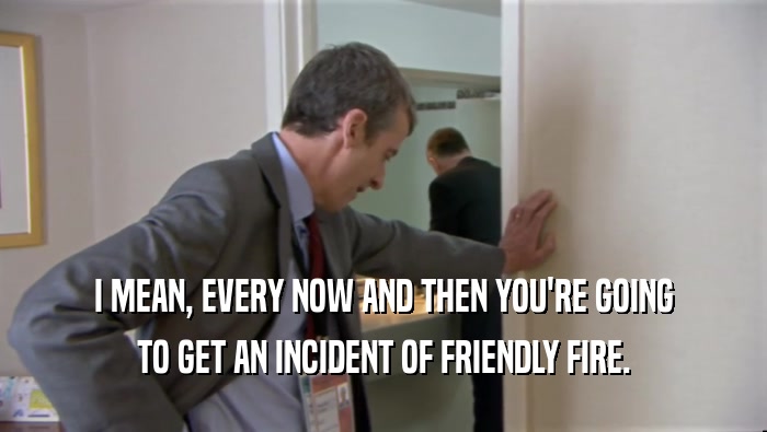 I MEAN, EVERY NOW AND THEN YOU'RE GOING TO GET AN INCIDENT OF FRIENDLY FIRE. 