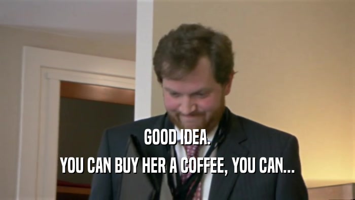 GOOD IDEA.
 YOU CAN BUY HER A COFFEE, YOU CAN...
 