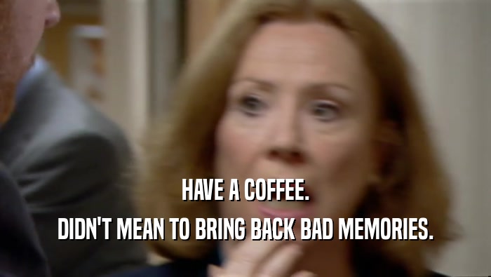 HAVE A COFFEE. DIDN'T MEAN TO BRING BACK BAD MEMORIES. 