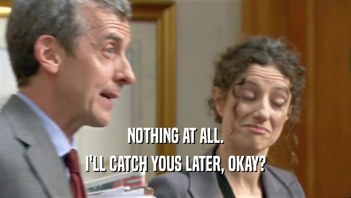 NOTHING AT ALL. I'LL CATCH YOUS LATER, OKAY? 
