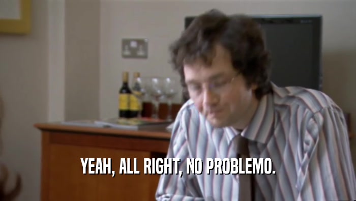 YEAH, ALL RIGHT, NO PROBLEMO.  