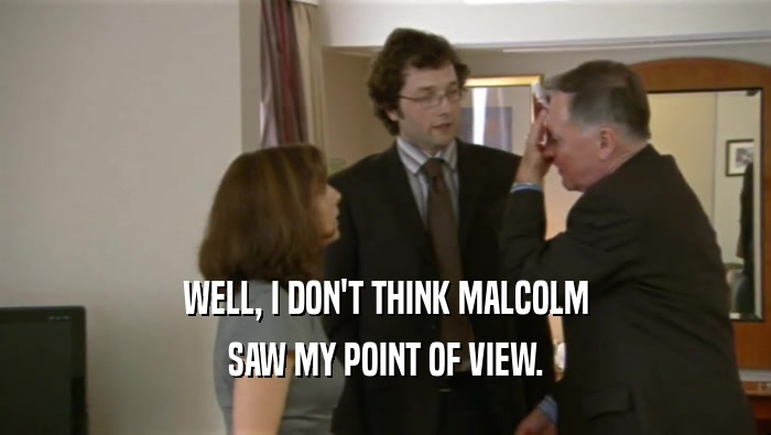 WELL, I DON'T THINK MALCOLM SAW MY POINT OF VIEW. 