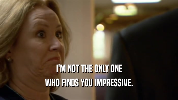 I'M NOT THE ONLY ONE WHO FINDS YOU IMPRESSIVE. 