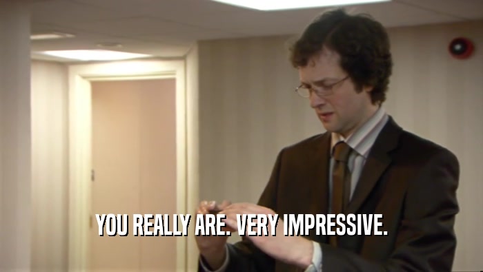 YOU REALLY ARE. VERY IMPRESSIVE.  