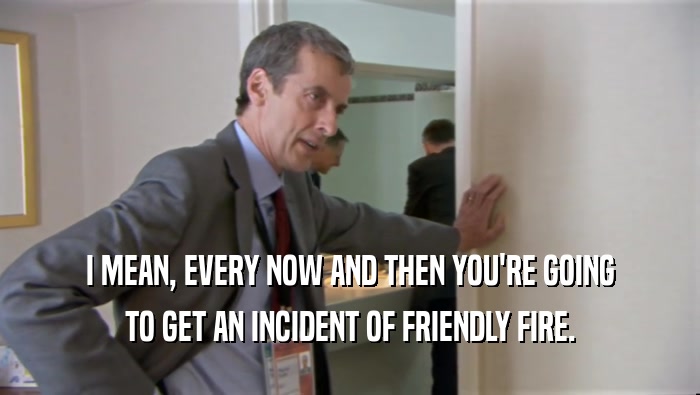 I MEAN, EVERY NOW AND THEN YOU'RE GOING TO GET AN INCIDENT OF FRIENDLY FIRE. 
