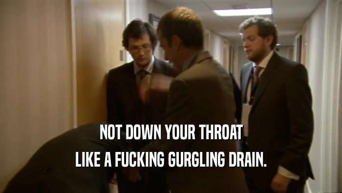 NOT DOWN YOUR THROAT LIKE A FUCKING GURGLING DRAIN. 