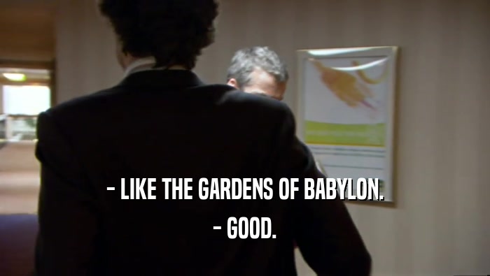 - LIKE THE GARDENS OF BABYLON. - GOOD. 