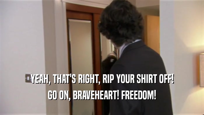 YEAH, THAT'S RIGHT, RIP YOUR SHIRT OFF! GO ON, BRAVEHEART! FREEDOM! 