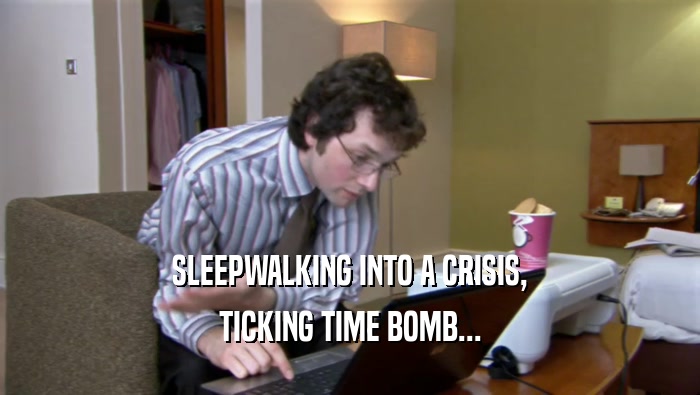SLEEPWALKING INTO A CRISIS, TICKING TIME BOMB... 