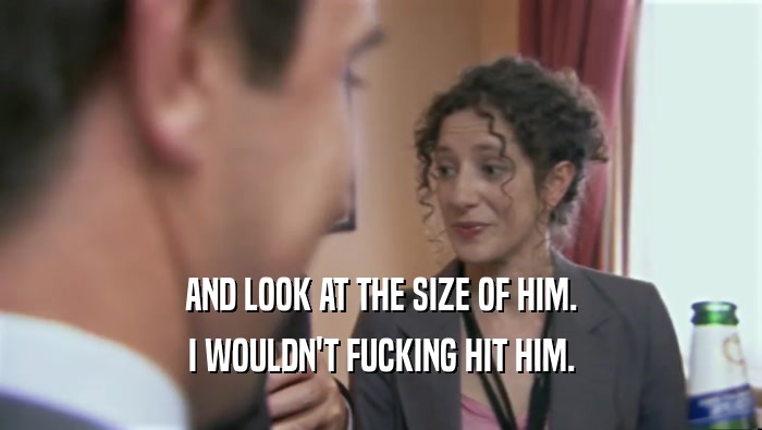 AND LOOK AT THE SIZE OF HIM. I WOULDN'T FUCKING HIT HIM. 