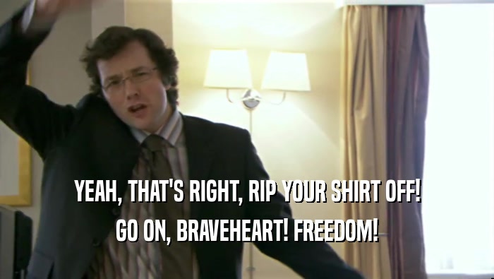 YEAH, THAT'S RIGHT, RIP YOUR SHIRT OFF! GO ON, BRAVEHEART! FREEDOM! 