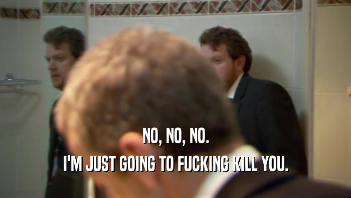 NO, NO, NO. I'M JUST GOING TO FUCKING KILL YOU. 