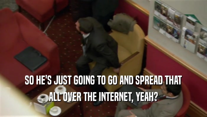 SO HE'S JUST GOING TO GO AND SPREAD THAT ALL OVER THE INTERNET, YEAH? 