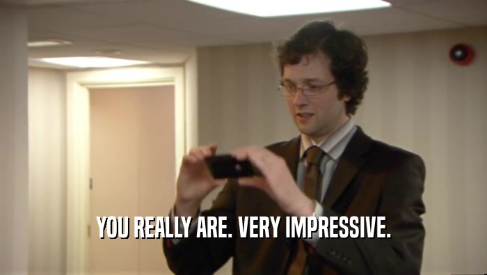 YOU REALLY ARE. VERY IMPRESSIVE.  