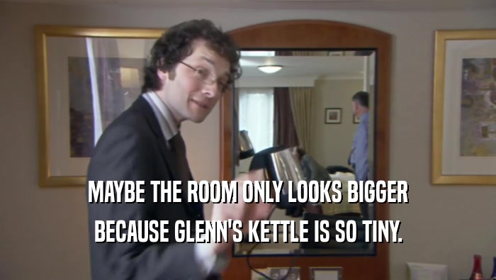 MAYBE THE ROOM ONLY LOOKS BIGGER
 BECAUSE GLENN'S KETTLE IS SO TINY.
 