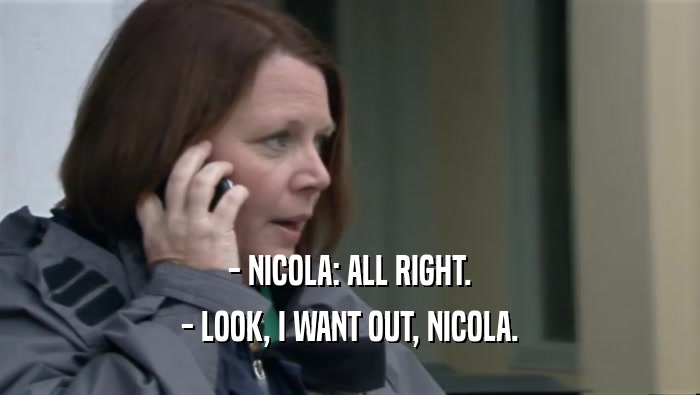 - NICOLA: ALL RIGHT.
 - LOOK, I WANT OUT, NICOLA.
 