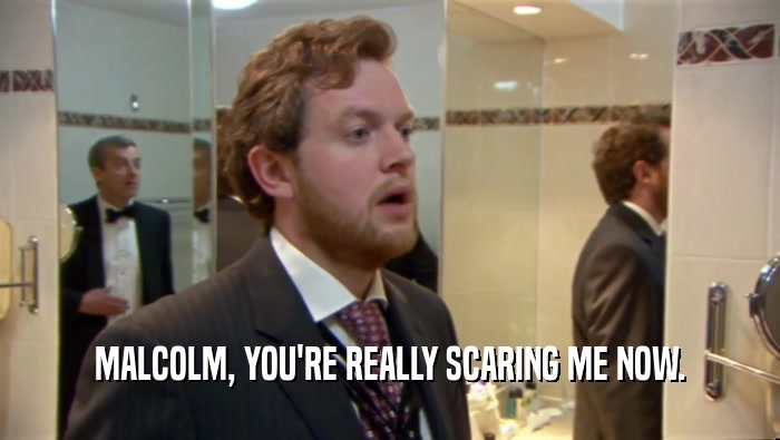 MALCOLM, YOU'RE REALLY SCARING ME NOW.  