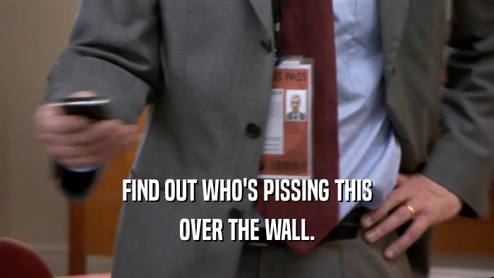 FIND OUT WHO'S PISSING THIS OVER THE WALL. 