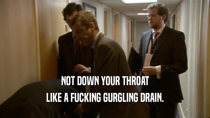NOT DOWN YOUR THROAT LIKE A FUCKING GURGLING DRAIN. 