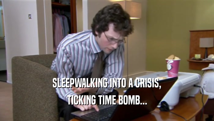 SLEEPWALKING INTO A CRISIS, TICKING TIME BOMB... 
