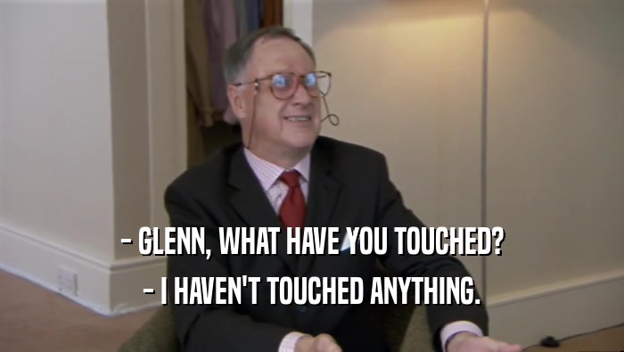 - GLENN, WHAT HAVE YOU TOUCHED?
 - I HAVEN'T TOUCHED ANYTHING.
 