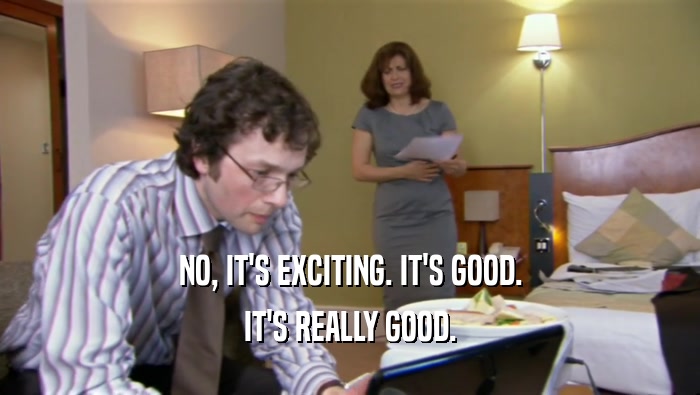 NO, IT'S EXCITING. IT'S GOOD. IT'S REALLY GOOD. 