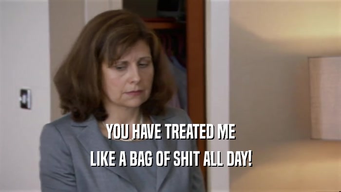 YOU HAVE TREATED ME LIKE A BAG OF SHIT ALL DAY! 