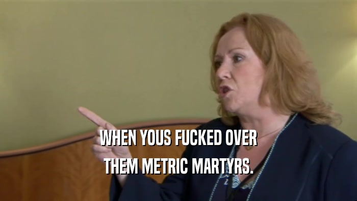 WHEN YOUS FUCKED OVER THEM METRIC MARTYRS. 