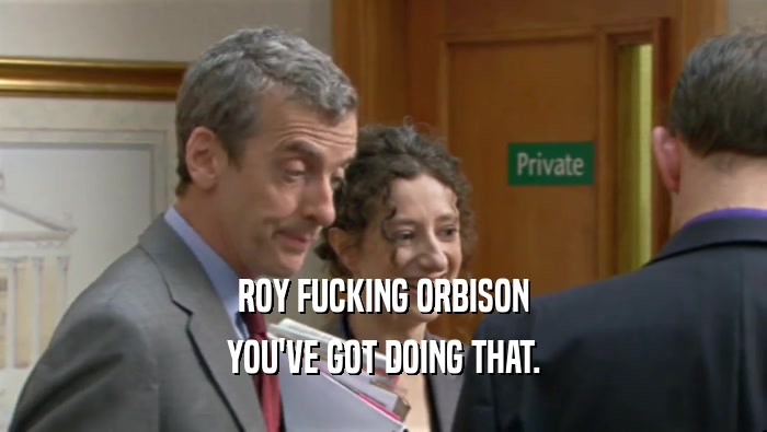ROY FUCKING ORBISON YOU'VE GOT DOING THAT. 