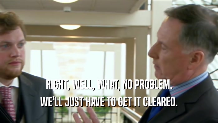 RIGHT, WELL, WHAT, NO PROBLEM. WE'LL JUST HAVE TO GET IT CLEARED. 