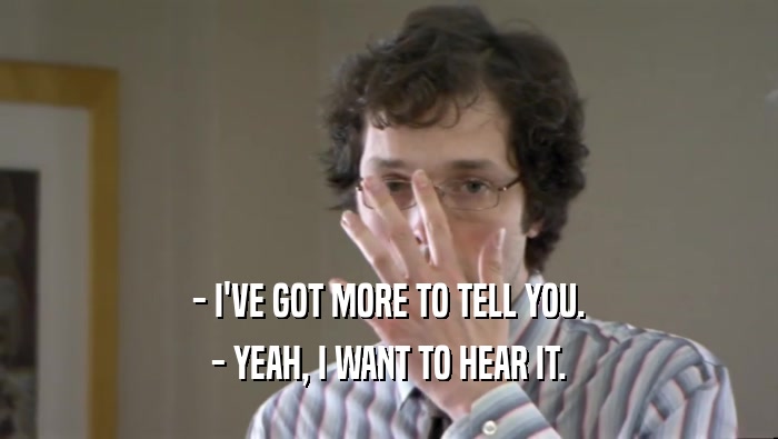 - I'VE GOT MORE TO TELL YOU. - YEAH, I WANT TO HEAR IT. 