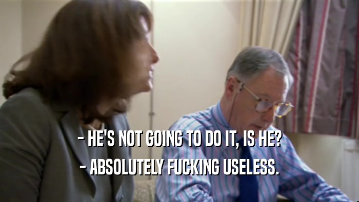 - HE'S NOT GOING TO DO IT, IS HE? - ABSOLUTELY FUCKING USELESS. 