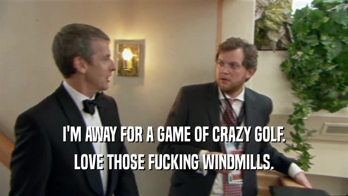 I'M AWAY FOR A GAME OF CRAZY GOLF.
 LOVE THOSE FUCKING WINDMILLS.
 