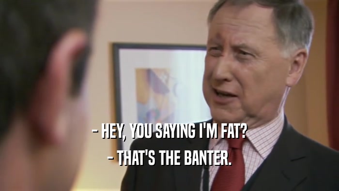 - HEY, YOU SAYING I'M FAT? - THAT'S THE BANTER. 