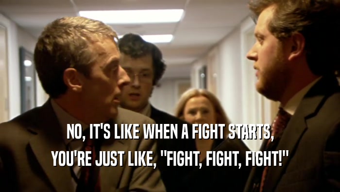 NO, IT'S LIKE WHEN A FIGHT STARTS, YOU'RE JUST LIKE, 