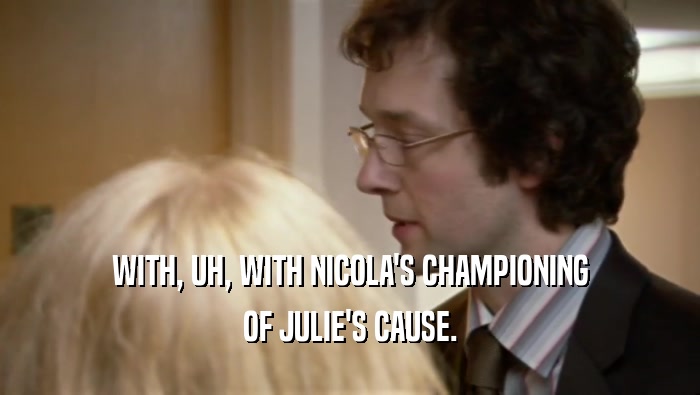 WITH, UH, WITH NICOLA'S CHAMPIONING
 OF JULIE'S CAUSE.
 