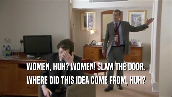 WOMEN, HUH? WOMEN! SLAM THE DOOR. WHERE DID THIS IDEA COME FROM, HUH? 