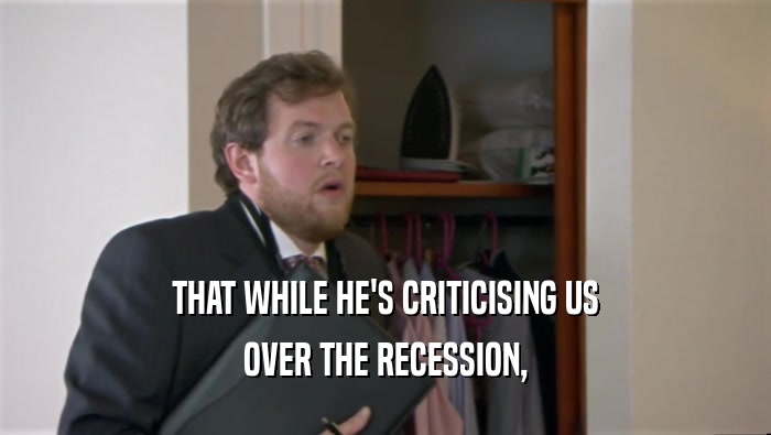 THAT WHILE HE'S CRITICISING US OVER THE RECESSION, 