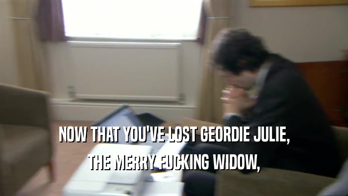 NOW THAT YOU'VE LOST GEORDIE JULIE,
 THE MERRY FUCKING WIDOW,
 