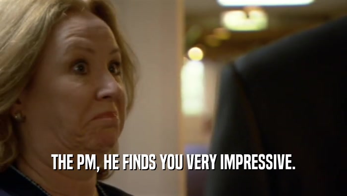 THE PM, HE FINDS YOU VERY IMPRESSIVE.  