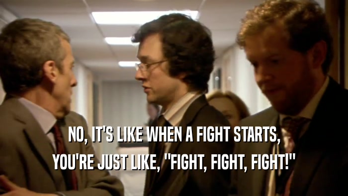 NO, IT'S LIKE WHEN A FIGHT STARTS, YOU'RE JUST LIKE, 