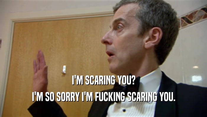 I'M SCARING YOU? I'M SO SORRY I'M FUCKING SCARING YOU. 