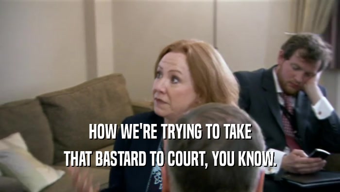 HOW WE'RE TRYING TO TAKE THAT BASTARD TO COURT, YOU KNOW. 