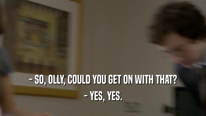 - SO, OLLY, COULD YOU GET ON WITH THAT? - YES, YES. 
