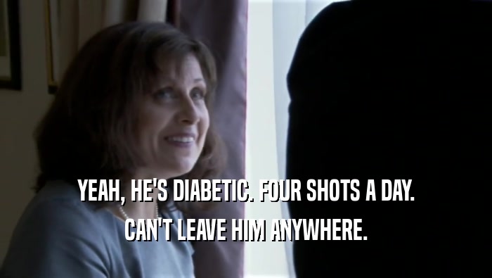 YEAH, HE'S DIABETIC. FOUR SHOTS A DAY. CAN'T LEAVE HIM ANYWHERE. 