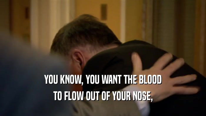 YOU KNOW, YOU WANT THE BLOOD TO FLOW OUT OF YOUR NOSE, 