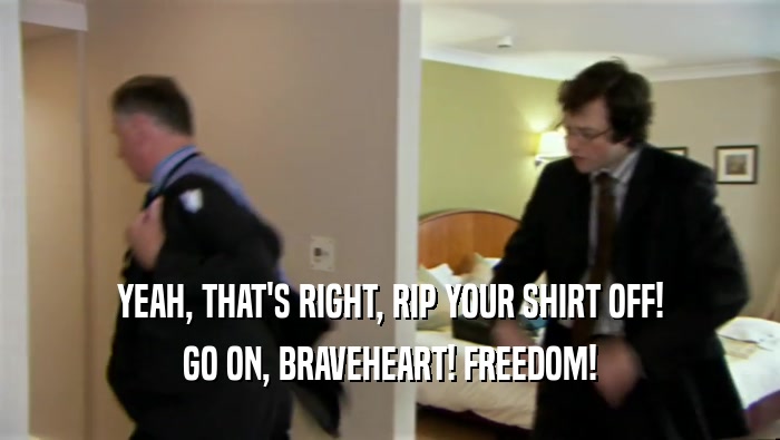 YEAH, THAT'S RIGHT, RIP YOUR SHIRT OFF! GO ON, BRAVEHEART! FREEDOM! 