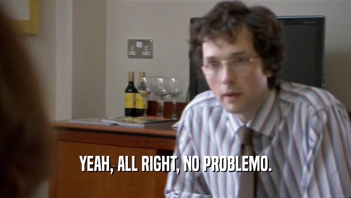 YEAH, ALL RIGHT, NO PROBLEMO.  