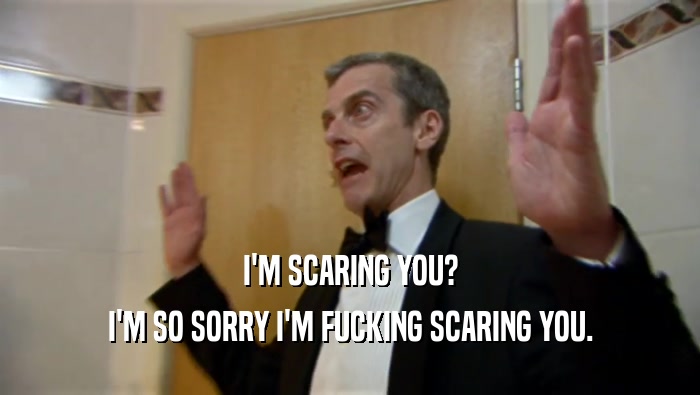 I'M SCARING YOU? I'M SO SORRY I'M FUCKING SCARING YOU. 
